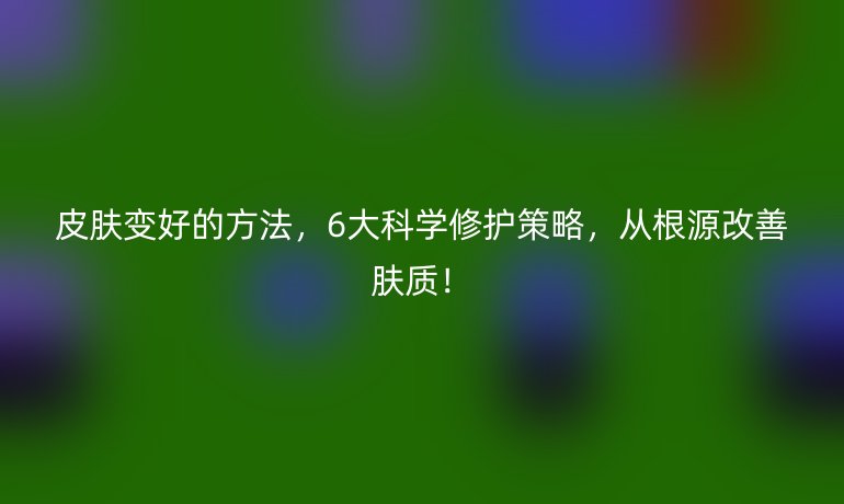 皮肤变好的方法，6大科学修护策略，从根源改善肤质！