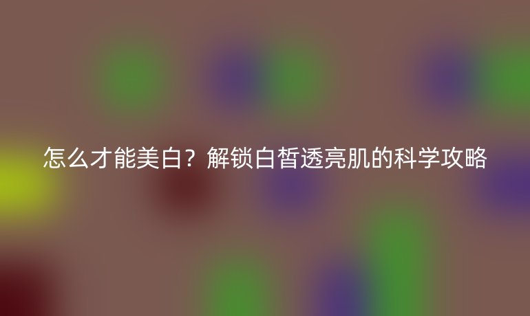 怎么才能美白？解锁白皙透亮肌的科学攻略