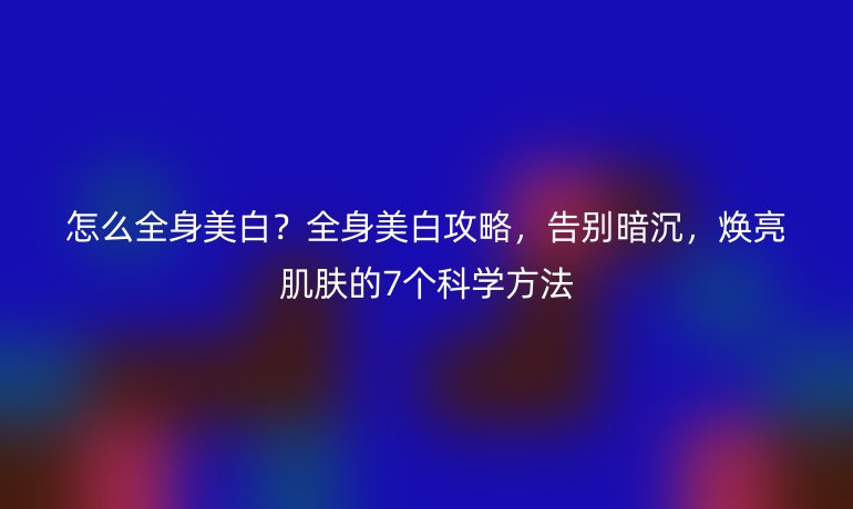 怎么全身美白？全身美白攻略，告别暗沉，焕亮肌肤的7个科学方法