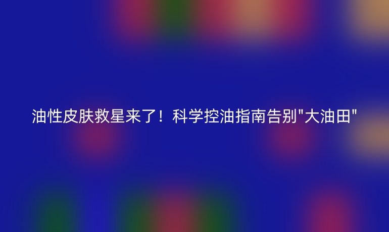 油性皮肤救星来了！科学控油指南告别