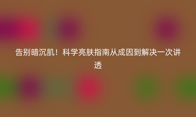 告别暗沉肌！科学亮肤指南从成因到解决一次讲透
