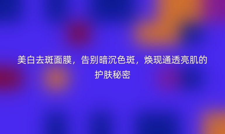 美白去斑面膜，告别暗沉色斑，焕现通透亮肌的护肤秘密