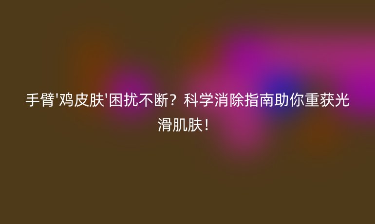 手臂'鸡皮肤'困扰不断？科学消除指南助你重获光滑肌肤！