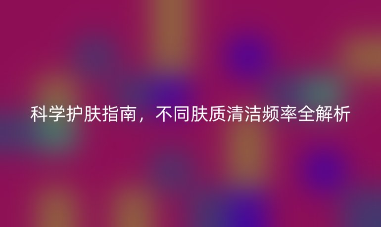 科学护肤指南，不同肤质清洁频率全解析