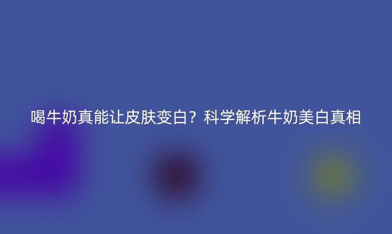 喝牛奶真能让皮肤变白？科学解析牛奶美白真相
