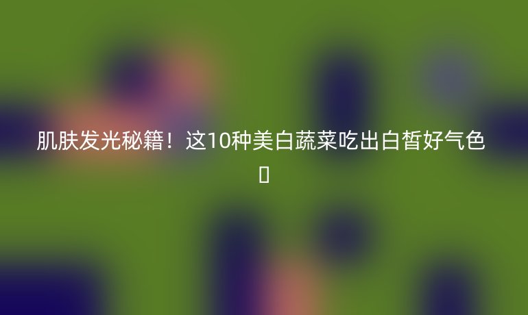 肌肤发光秘籍！这10种美白蔬菜吃出白皙好气色 💫