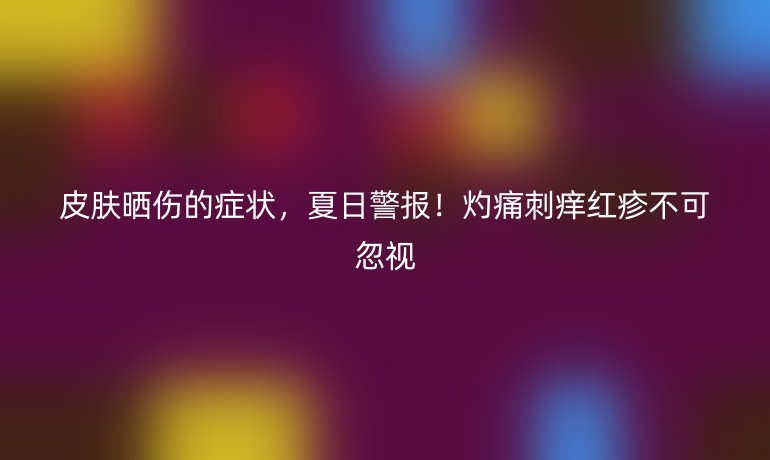 皮肤晒伤的症状，夏日警报！灼痛刺痒红疹不可忽视