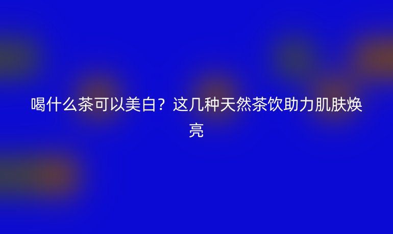 喝什么茶可以美白？这几种天然茶饮助力肌肤焕亮