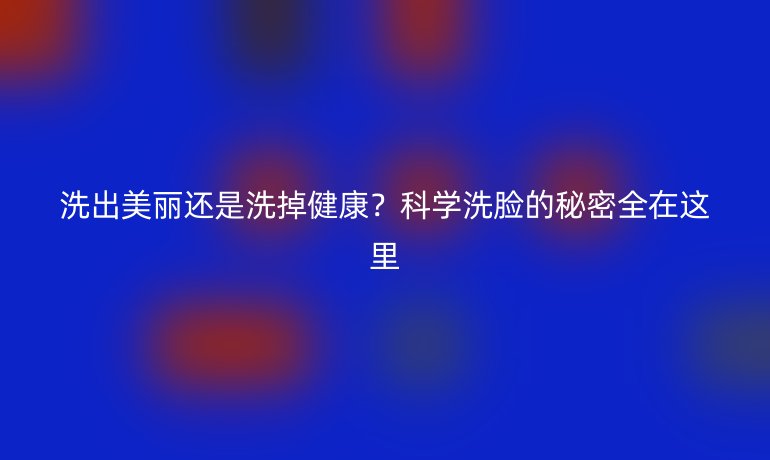 洗出美丽还是洗掉健康？科学洗脸的秘密全在这里