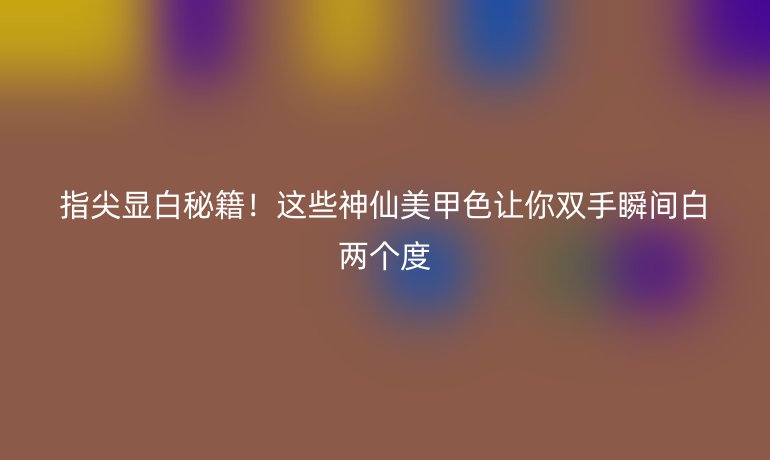 指尖显白秘籍！这些神仙美甲色让你双手瞬间白两个度