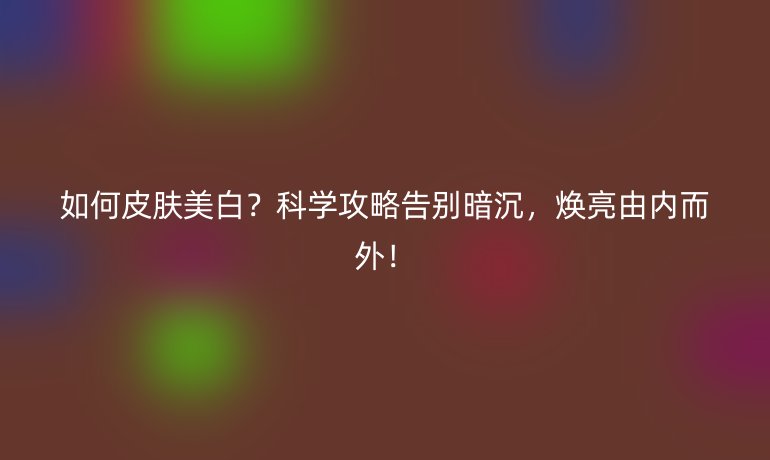 如何皮肤美白？科学攻略告别暗沉，焕亮由内而外！