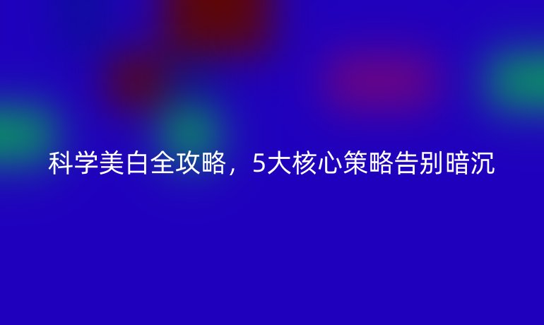 科学美白全攻略，5大核心策略告别暗沉