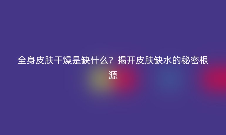 全身皮肤干燥是缺什么？揭开皮肤缺水的秘密根源