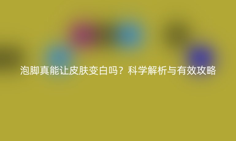 泡脚真能让皮肤变白吗？科学解析与有效攻略