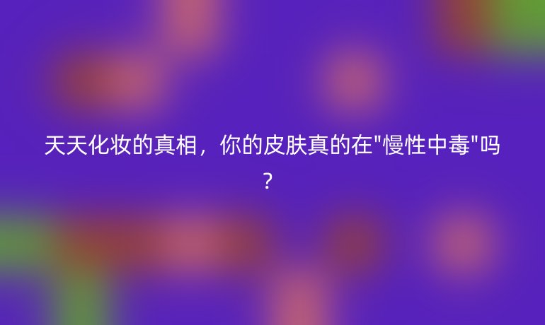 天天化妆的真相，你的皮肤真的在