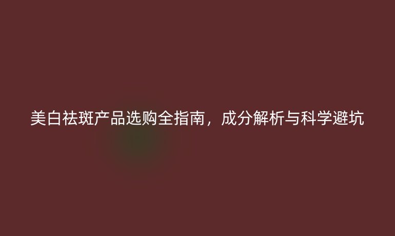 美白祛斑产品选购全指南，成分解析与科学避坑