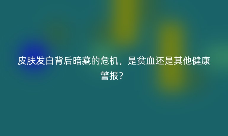 皮肤发白背后暗藏的危机，是贫血还是其他健康警报？