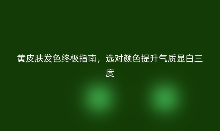 黄皮肤发色终极指南，选对颜色提升气质显白三度