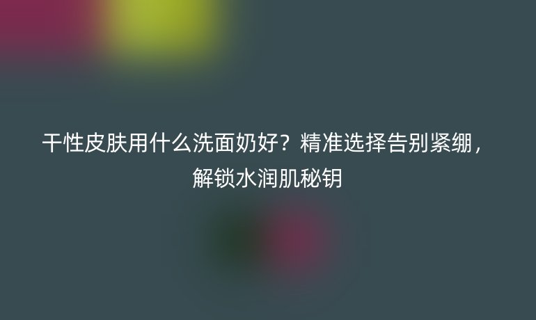 干性皮肤用什么洗面奶好？精准选择告别紧绷，解锁水润肌秘钥