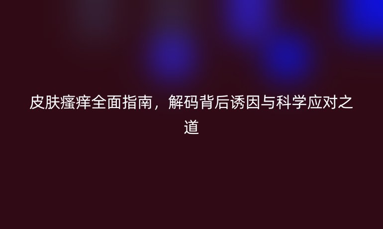 皮肤瘙痒全面指南，解码背后诱因与科学应对之道