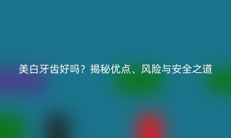 美白牙齿好吗？揭秘优点、风险与安全之道