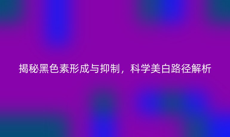 揭秘黑色素形成与抑制，科学美白路径解析