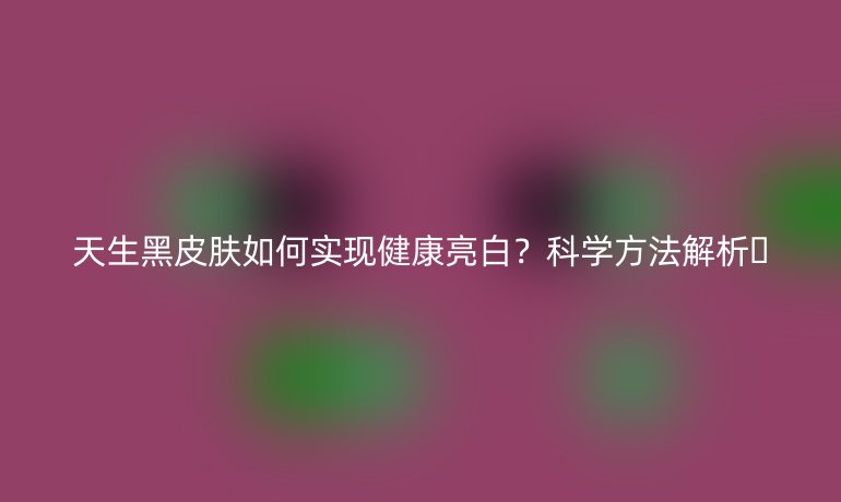天生黑皮肤如何实现健康亮白？科学方法解析🌟
