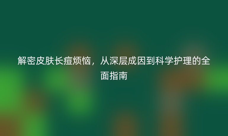 解密皮肤长痘烦恼，从深层成因到科学护理的全面指南