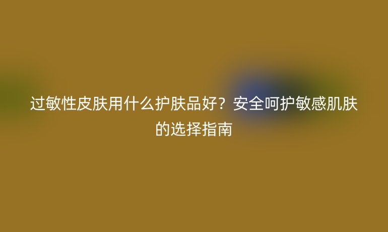 过敏性皮肤用什么护肤品好？安全呵护敏感肌肤的选择指南