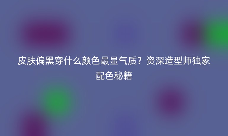 皮肤偏黑穿什么颜色最显气质？资深造型师独家配色秘籍