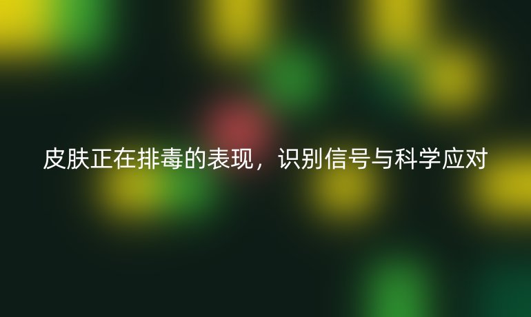皮肤正在排毒的表现，识别信号与科学应对