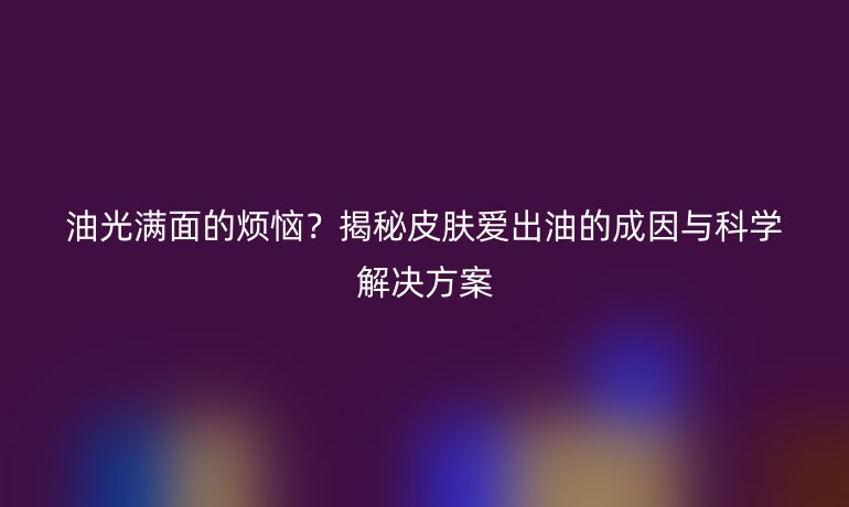 油光满面的烦恼？揭秘皮肤爱出油的成因与科学解决方案
