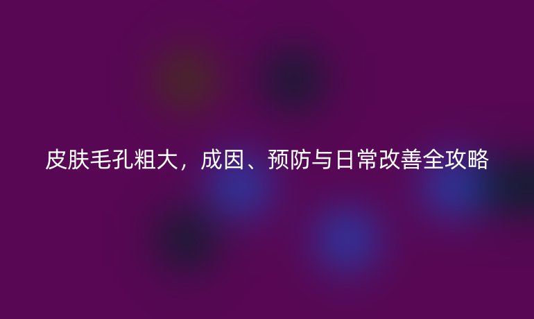 皮肤毛孔粗大，成因、预防与日常改善全攻略