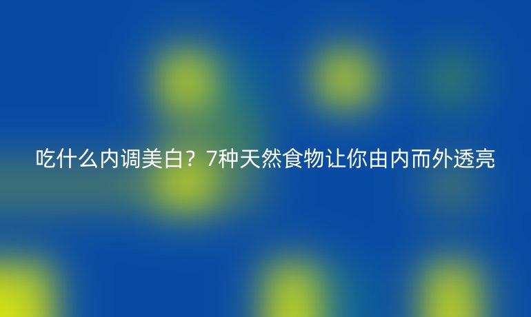 吃什么内调美白？7种天然食物让你由内而外透亮