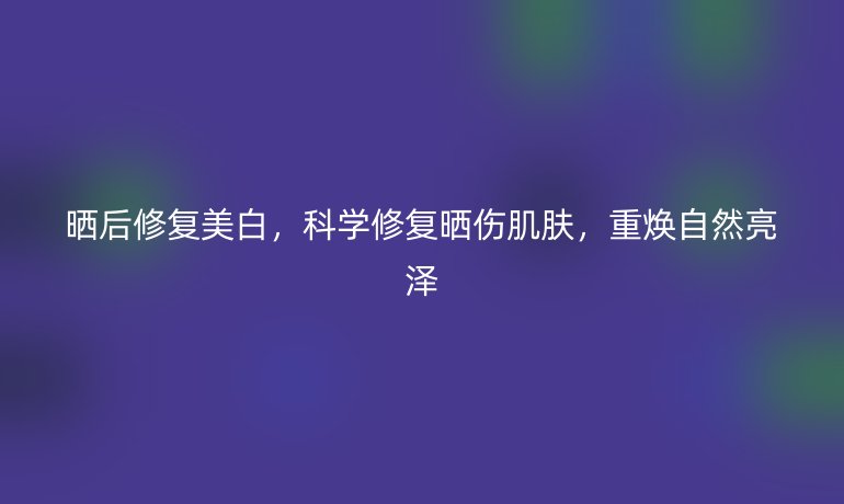 晒后修复美白，科学修复晒伤肌肤，重焕自然亮泽