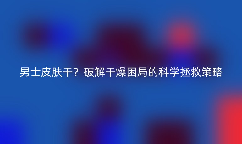 男士皮肤干？破解干燥困局的科学拯救策略
