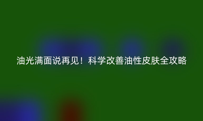 油光满面说再见！科学改善油性皮肤全攻略