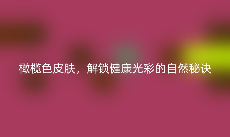 橄榄色皮肤，解锁健康光彩的自然秘诀