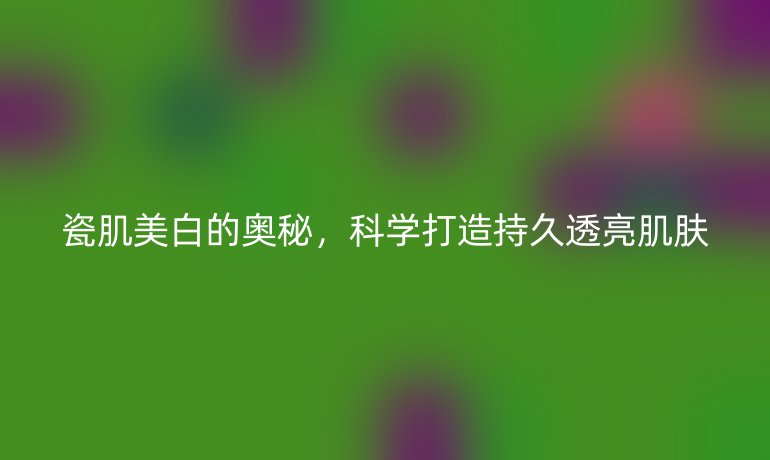 瓷肌美白的奥秘，科学打造持久透亮肌肤