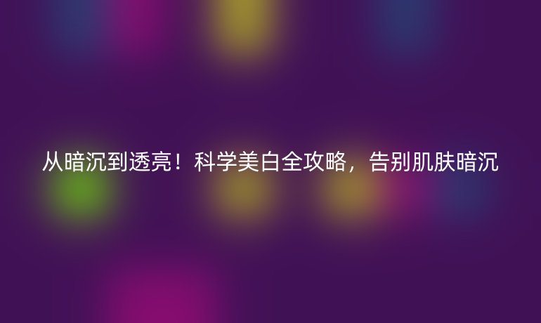 从暗沉到透亮！科学美白全攻略，告别肌肤暗沉