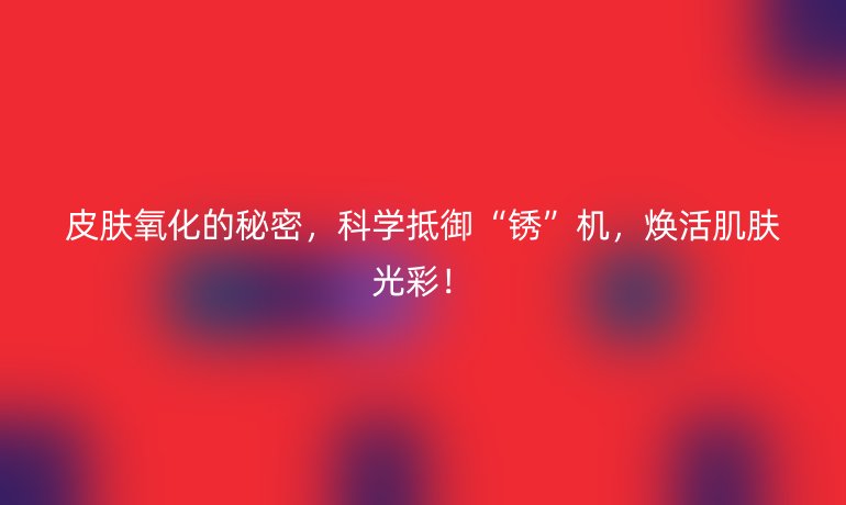 皮肤氧化的秘密，科学抵御“锈”机，焕活肌肤光彩！