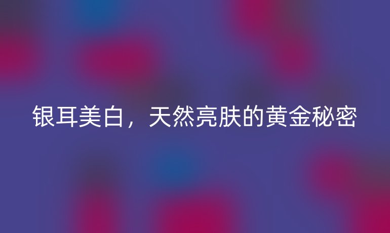 银耳美白，天然亮肤的黄金秘密