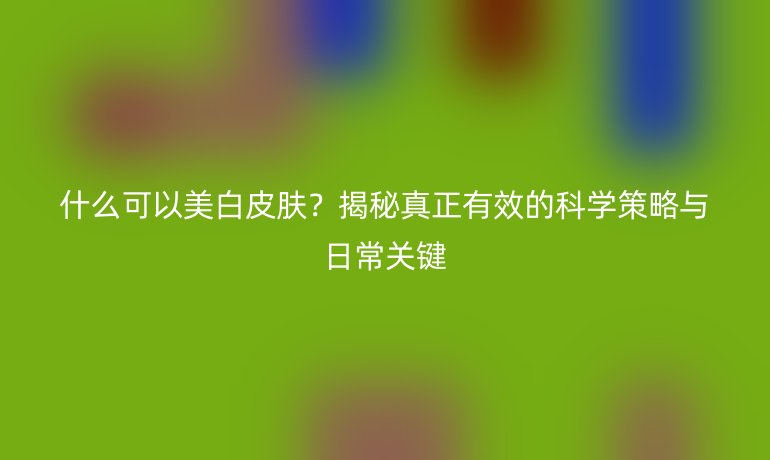 什么可以美白皮肤？揭秘真正有效的科学策略与日常关键