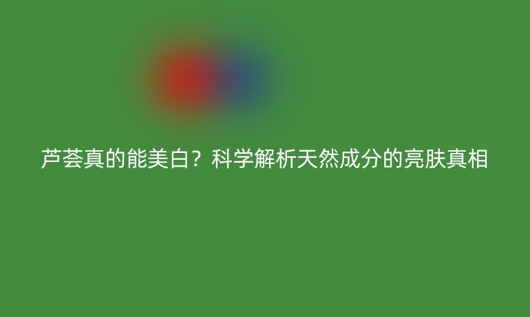 芦荟真的能美白？科学解析天然成分的亮肤真相
