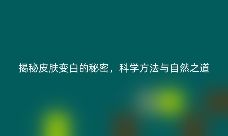 揭秘皮肤变白的秘密，科学方法与自然之道