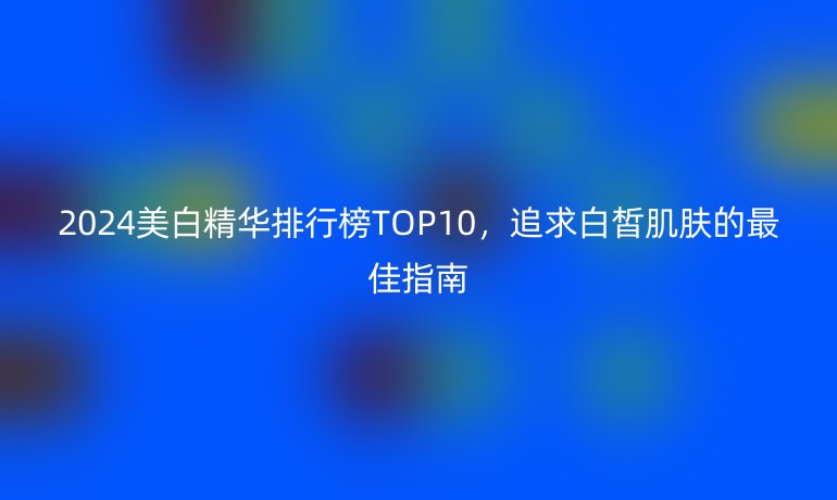 2024美白精华排行榜TOP10，追求白皙肌肤的最佳指南