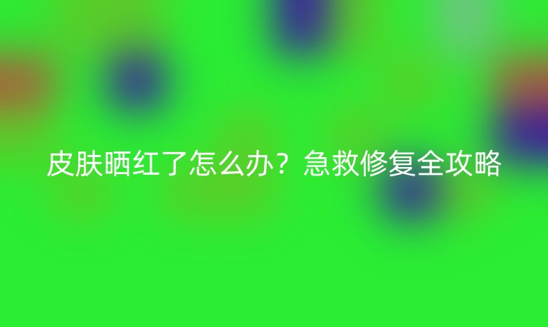 皮肤晒红了怎么办？急救修复全攻略