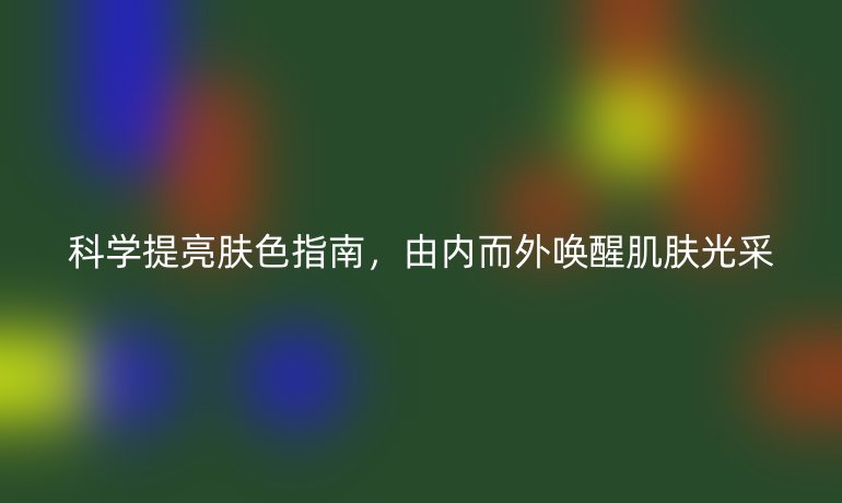 科学提亮肤色指南，由内而外唤醒肌肤光采