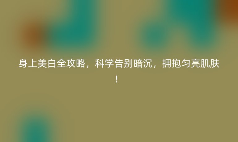 身上美白全攻略，科学告别暗沉，拥抱匀亮肌肤！