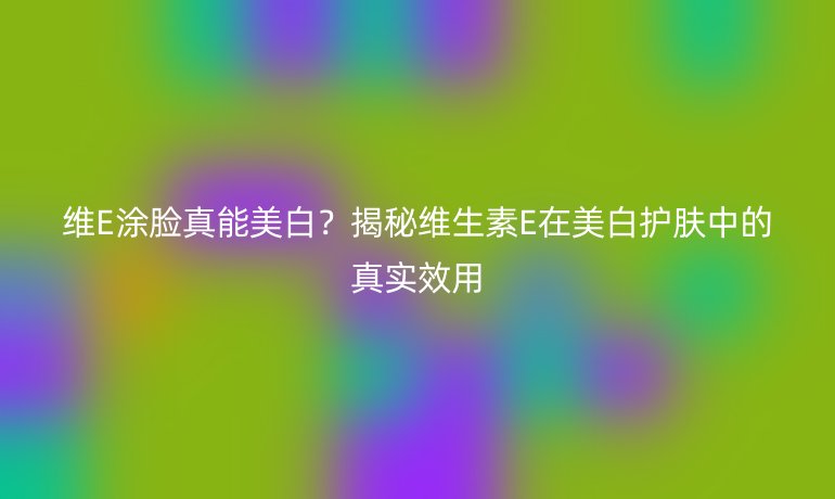 维E涂脸真能美白？揭秘维生素E在美白护肤中的真实效用
